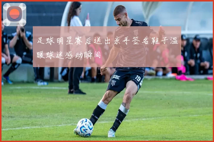 足球明星赛后送出亲手签名鞋子温暖球迷感动瞬间